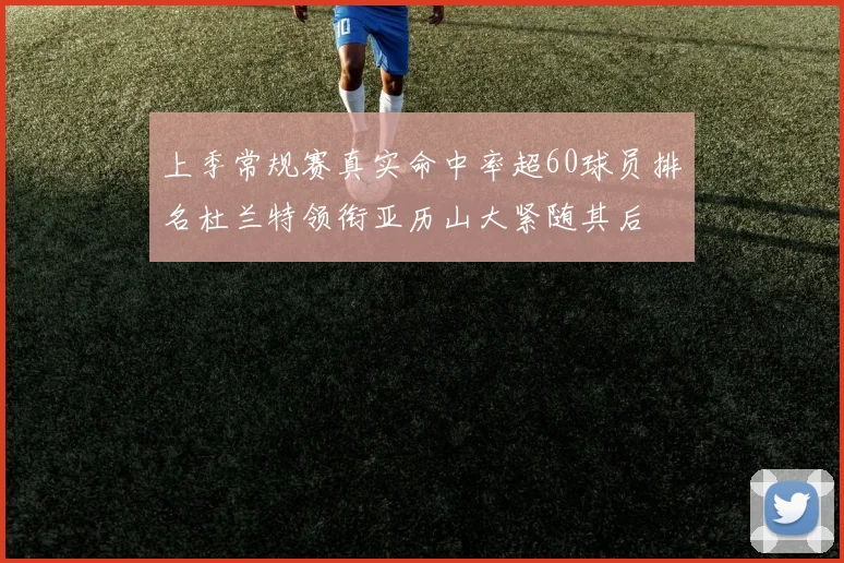 上季常规赛真实命中率超60球员排名杜兰特领衔亚历山大紧随其后
