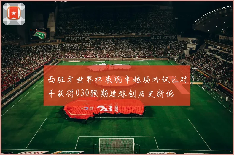 西班牙世界杯表现卓越场均仅让对手获得030预期进球创历史新低