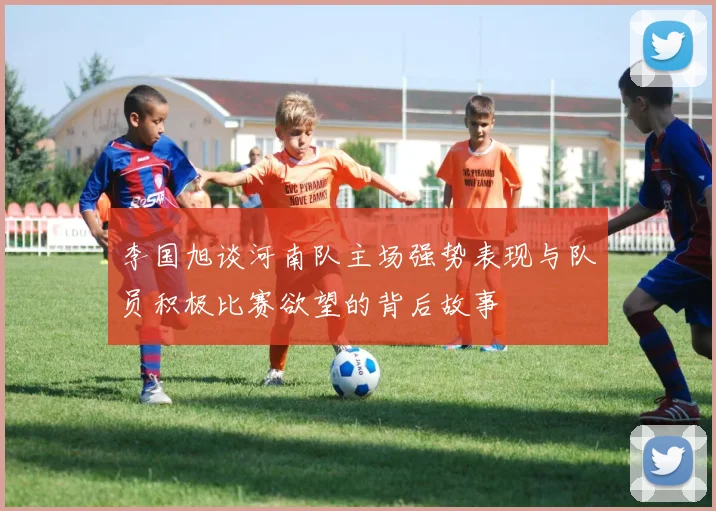 李国旭谈河南队主场强势表现与队员积极比赛欲望的背后故事